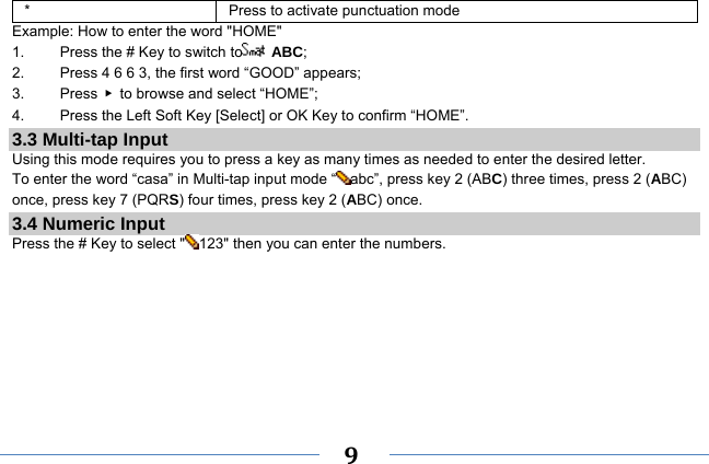     9   *  Press to activate punctuation mode Example: How to enter the word &quot;HOME&quot; 1.    Press the # Key to switch to  ABC; 2.    Press 4 6 6 3, the first word “GOOD” appears; 3.   Press ▶  to browse and select “HOME”; 4.    Press the Left Soft Key [Select] or OK Key to confirm “HOME”. 3.3 Multi-tap Input Using this mode requires you to press a key as many times as needed to enter the desired letter. To enter the word “casa” in Multi-tap input mode “ abc”, press key 2 (ABC) three times, press 2 (ABC) once, press key 7 (PQRS) four times, press key 2 (ABC) once. 3.4 Numeric Input Press the # Key to select &quot; 123&quot; then you can enter the numbers.    