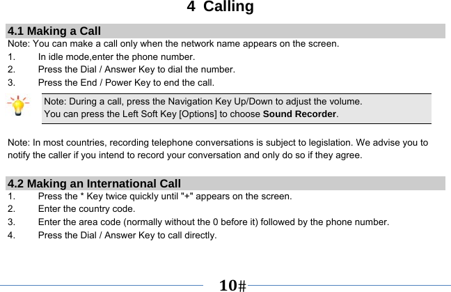   10   4 Calling 4.1 Making a Call Note: You can make a call only when the network name appears on the screen. 1.    In idle mode,enter the phone number. 2.  Press the Dial / Answer Key to dial the number. 3.    Press the End / Power Key to end the call. Note: During a call, press the Navigation Key Up/Down to adjust the volume. You can press the Left Soft Key [Options] to choose Sound Recorder.  Note: In most countries, recording telephone conversations is subject to legislation. We advise you to notify the caller if you intend to record your conversation and only do so if they agree.  4.2 Making an International Call 1.    Press the * Key twice quickly until &quot;+&quot; appears on the screen. 2.    Enter the country code. 3.    Enter the area code (normally without the 0 before it) followed by the phone number. 4.    Press the Dial / Answer Key to call directly.  