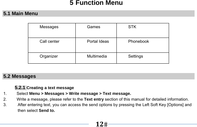   12   5 Function Menu 5.1 Main Menu  Messages   Games   STK  Call center    Portal Ideas  Phonebook Organizer Multimedia  Settings  5.2 Messages  5.2.1 Creating a text message 1.   Select Menu &gt; Messages &gt; Write message &gt; Text message. 2.    Write a message, please refer to the Text entry section of this manual for detailed information. 3.  After entering text, you can access the send options by pressing the Left Soft Key [Options] and then select Send to. 