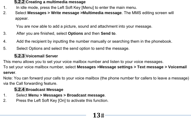   13    5.2.2 Creating a multimedia message 1.  In idle mode, press the Left Soft Key [Menu] to enter the main menu. 2.   Select Messages &gt; Write message &gt;Multimedia message. The MMS editing screen will       appear. You are now able to add a picture, sound and attachment into your message.   3.     After you are finished, select Options and then Send to. 4.          Add the recipient by inputting the number manually or searching them in the phonebook. 5.     Select Options and select the send option to send the message. 5.2.3 Voicemail Server This menu allows you to set your voice mailbox number and listen to your voice messages. To set your voice mailbox number, select Messages &gt;Message settings &gt; Text message &gt; Voicemail server. Note: You can forward your calls to your voice mailbox (the phone number for callers to leave a message) via the Call forwarding feature. 5.2.4 Broadcast Message 1.   Select Menu &gt; Messages &gt; Broadcast message. 2.  Press the Left Soft Key [On] to activate this function. 