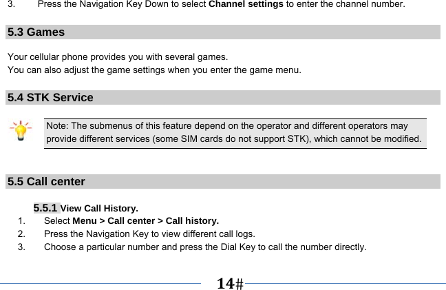   14   3.  Press the Navigation Key Down to select Channel settings to enter the channel number.  5.3 Games  Your cellular phone provides you with several games. You can also adjust the game settings when you enter the game menu.  5.4 STK Service  Note: The submenus of this feature depend on the operator and different operators may provide different services (some SIM cards do not support STK), which cannot be modified.   5.5 Call center   5.5.1 View Call History. 1.    Select Menu &gt; Call center &gt; Call history. 2.    Press the Navigation Key to view different call logs. 3.        Choose a particular number and press the Dial Key to call the number directly. 