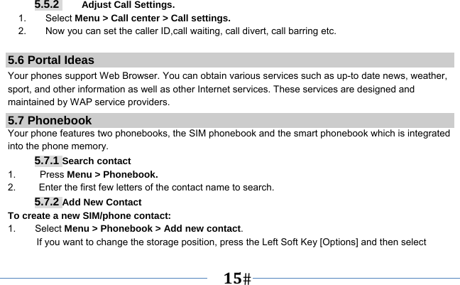   15    5.5.2     Adjust Call Settings. 1.    Select Menu &gt; Call center &gt; Call settings. 2.        Now you can set the caller ID,call waiting, call divert, call barring etc.  5.6 Portal Ideas Your phones support Web Browser. You can obtain various services such as up-to date news, weather, sport, and other information as well as other Internet services. These services are designed and maintained by WAP service providers. 5.7 Phonebook Your phone features two phonebooks, the SIM phonebook and the smart phonebook which is integrated into the phone memory. 5.7.1 Search contact 1.     Press Menu &gt; Phonebook. 2.  Enter the first few letters of the contact name to search. 5.7.2 Add New Contact To create a new SIM/phone contact: 1.    Select Menu &gt; Phonebook &gt; Add new contact. If you want to change the storage position, press the Left Soft Key [Options] and then select 