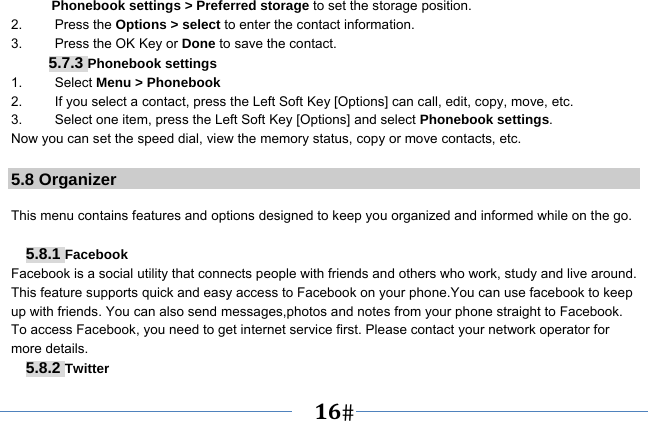   16   Phonebook settings &gt; Preferred storage to set the storage position. 2.   Press the Options &gt; select to enter the contact information. 3.    Press the OK Key or Done to save the contact. 5.7.3 Phonebook settings 1.   Select Menu &gt; Phonebook 2.  If you select a contact, press the Left Soft Key [Options] can call, edit, copy, move, etc. 3.  Select one item, press the Left Soft Key [Options] and select Phonebook settings. Now you can set the speed dial, view the memory status, copy or move contacts, etc.  5.8 Organizer  This menu contains features and options designed to keep you organized and informed while on the go.  5.8.1 Facebook Facebook is a social utility that connects people with friends and others who work, study and live around.   This feature supports quick and easy access to Facebook on your phone.You can use facebook to keep up with friends. You can also send messages,photos and notes from your phone straight to Facebook. To access Facebook, you need to get internet service first. Please contact your network operator for more details. 5.8.2 Twitter 