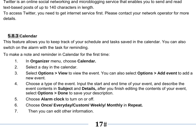   17   Twitter is an online social networking and microblogging service that enables you to send and read text-based posts of up to 140 characters in length. To access Twitter, you need to get internet service first. Please contact your network operator for more details.    5.8.3 Calendar This feature allows you to keep track of your schedule and tasks saved in the calendar. You can also switch on the alarm with the task for reminding. To make a note and reminder in Calendar for the first time: 1. In Organizer menu, choose Calendar. 2.  Select a day in the calendar. 3. Select Options &gt; View to view the event. You can also select Options &gt; Add event to add a new event. 4.  Choose a type of the event. Input the start and end time of your event, and describe the event contents in Subject and Details, after you finish editing the contents of your event, select Options &gt; Done to save your description. 5. Choose Alarm clock to turn on or off.   6. Choose Once/ Everyday/Custom/ Weekly/ Monthly in Repeat. 7.     Then you can edit other information. 