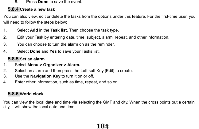   18   8. Press Done to save the event. 5.8.4 Create a new task You can also view, edit or delete the tasks from the options under this feature. For the first-time user, you will need to follow the steps below: 1.     Select Add in the Task list. Then choose the task type. 2.          Edit your Task by entering date, time, subject, alarm, repeat, and other information. 3.          You can choose to turn the alarm on as the reminder. 4.     Select Done and Yes to save your Tasks list. 5.8.5 Set an alarm 1. Select Menu &gt; Organizer &gt; Alarm. 2.  Select an alarm and then press the Left soft Key [Edit] to create. 3. Use the Navigation Key to turn it on or off. 4.  Enter other information, such as time, repeat, and so on.  5.8.6 World clock You can view the local date and time via selecting the GMT and city. When the cross points out a certain city, it will show the local date and time. 