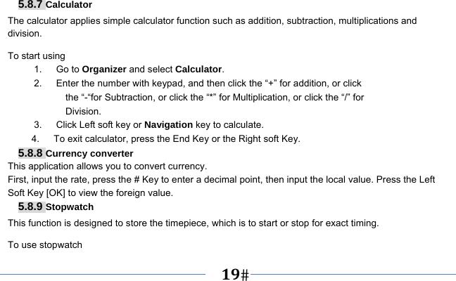   19    5.8.7 Calculator The calculator applies simple calculator function such as addition, subtraction, multiplications and division. To start using 1.   Go to Organizer and select Calculator. 2.      Enter the number with keypad, and then click the “+” for addition, or click the “-“for Subtraction, or click the “*” for Multiplication, or click the “/” for Division. 3.   Click Left soft key or Navigation key to calculate. 4.      To exit calculator, press the End Key or the Right soft Key. 5.8.8 Currency converter This application allows you to convert currency. First, input the rate, press the # Key to enter a decimal point, then input the local value. Press the Left Soft Key [OK] to view the foreign value.   5.8.9 Stopwatch This function is designed to store the timepiece, which is to start or stop for exact timing. To use stopwatch 