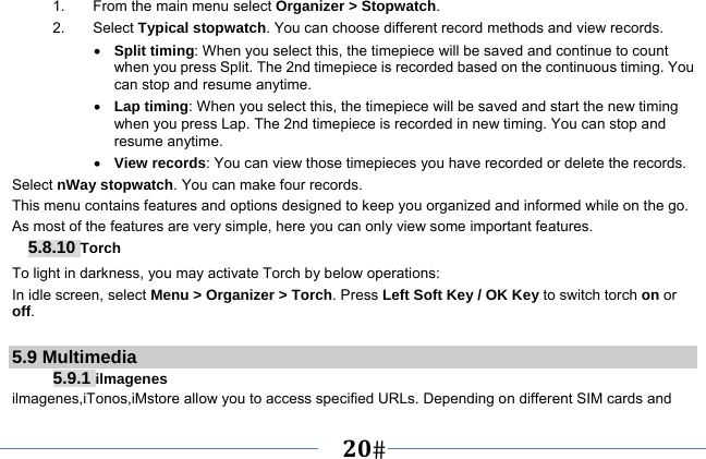   20   1.  From the main menu select Organizer &gt; Stopwatch. 2. Select Typical stopwatch. You can choose different record methods and view records.    Split timing: When you select this, the timepiece will be saved and continue to count when you press Split. The 2nd timepiece is recorded based on the continuous timing. You can stop and resume anytime.  Lap timing: When you select this, the timepiece will be saved and start the new timing when you press Lap. The 2nd timepiece is recorded in new timing. You can stop and resume anytime.  View records: You can view those timepieces you have recorded or delete the records. Select nWay stopwatch. You can make four records. This menu contains features and options designed to keep you organized and informed while on the go. As most of the features are very simple, here you can only view some important features. 5.8.10 Torch To light in darkness, you may activate Torch by below operations: In idle screen, select Menu &gt; Organizer &gt; Torch. Press Left Soft Key / OK Key to switch torch on or off.  5.9 Multimedia 5.9.1 ilmagenes ilmagenes,iTonos,iMstore allow you to access specified URLs. Depending on different SIM cards and 