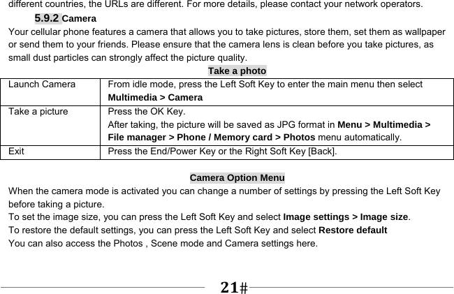   21   different countries, the URLs are different. For more details, please contact your network operators. 5.9.2 Camera Your cellular phone features a camera that allows you to take pictures, store them, set them as wallpaper or send them to your friends. Please ensure that the camera lens is clean before you take pictures, as small dust particles can strongly affect the picture quality. Take a photo Launch Camera  From idle mode, press the Left Soft Key to enter the main menu then select Multimedia &gt; Camera Take a picture Press the OK Key. After taking, the picture will be saved as JPG format in Menu &gt; Multimedia &gt; File manager &gt; Phone / Memory card &gt; Photos menu automatically.   Exit  Press the End/Power Key or the Right Soft Key [Back].  Camera Option Menu When the camera mode is activated you can change a number of settings by pressing the Left Soft Key   before taking a picture. To set the image size, you can press the Left Soft Key and select Image settings &gt; Image size. To restore the default settings, you can press the Left Soft Key and select Restore default You can also access the Photos , Scene mode and Camera settings here.     