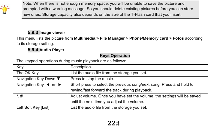   22   Note: When there is not enough memory space, you will be unable to save the picture and prompted with a warning message. So you should delete existing pictures before you can store new ones. Storage capacity also depends on the size of the T-Flash card that you insert.   5.9.3 Image viewer This menu lists the picture from Multimedia &gt; File Manager &gt; Phone/Memory card &gt; Fotos according to its storage setting.   5.9.4 Audio Player Keys Operation The keypad operations during music playback are as follows: Key Description. The OK Key    List the audio file from the storage you set. Navigation Key Down ▼  Press to stop the music. Navigation Key  ◀ or ▶ Short press to select the previous song/next song. Press and hold to   rewind/fast forward the track during playback. *, #  Adjust volume. Once you have set the volume, the settings will be saved until the next time you adjust the volume. Left Soft Key [List] List the audio file from the storage you set. 