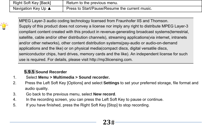   23   Right Soft Key [Back] Return to the previous menu. Navigation Key Up ▲  Press to Start/Pause/Resume the current music.  MPEG Layer-3 audio coding technology licensed from Fraunhofer IIS and Thomson. Supply of this product does not convey a license nor imply any right to distribute MPEG Layer-3 compliant content created with this product in revenue-generating broadcast systems(terrestrial, satellite, cable and/or other distribution channels), streaming applications(via internet, intranets and/or other networks), other content distribution systems(pay-audio or audio-on-demand applications and the like) or on physical media(compact discs, digital versatile discs, semiconductor chips, hard drives, memory cards and the like). An independent license for such use is required. For details, please visit http://mp3licensing.com.  5.9.5 Sound Recorder 1.   Select Menu &gt; Multimedia &gt; Sound recorder. 2.    Press the Left Soft Key [Options] and select Settings to set your preferred storage, file format and audio quality. 3.    Go back to the previous menu, select New record. 4.    In the recording screen, you can press the Left Soft Key to pause or continue. 5.    If you have finished, press the Right Soft Key [Stop] to stop recording. 