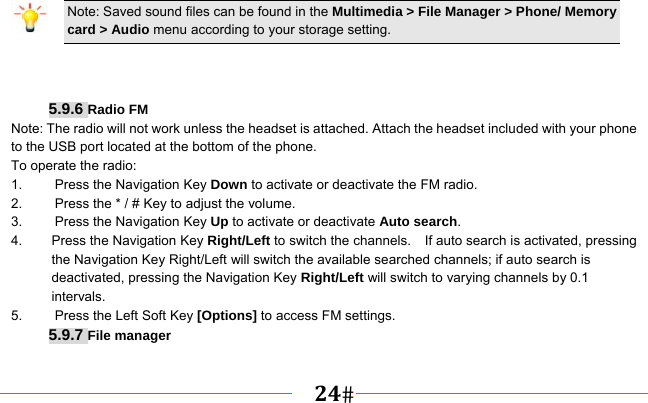   24    Note: Saved sound files can be found in the Multimedia &gt; File Manager &gt; Phone/ Memory card &gt; Audio menu according to your storage setting.    5.9.6 Radio FM Note: The radio will not work unless the headset is attached. Attach the headset included with your phone to the USB port located at the bottom of the phone. To operate the radio: 1.    Press the Navigation Key Down to activate or deactivate the FM radio. 2.    Press the * / # Key to adjust the volume. 3.    Press the Navigation Key Up to activate or deactivate Auto search. 4.  Press the Navigation Key Right/Left to switch the channels.    If auto search is activated, pressing the Navigation Key Right/Left will switch the available searched channels; if auto search is deactivated, pressing the Navigation Key Right/Left will switch to varying channels by 0.1 intervals. 5.    Press the Left Soft Key [Options] to access FM settings. 5.9.7 File manager 