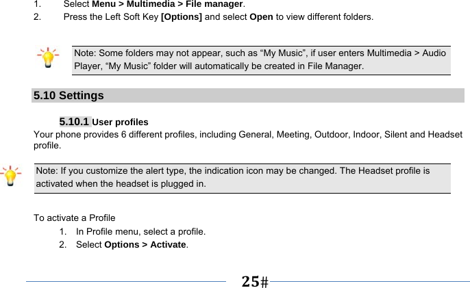   25   1. Select Menu &gt; Multimedia &gt; File manager. 2.  Press the Left Soft Key [Options] and select Open to view different folders.  Note: Some folders may not appear, such as “My Music”, if user enters Multimedia &gt; Audio Player, “My Music” folder will automatically be created in File Manager.  5.10 Settings  5.10.1 User profiles Your phone provides 6 different profiles, including General, Meeting, Outdoor, Indoor, Silent and Headset profile.  Note: If you customize the alert type, the indication icon may be changed. The Headset profile is activated when the headset is plugged in.                                                                 To activate a Profile 1.    In Profile menu, select a profile.   2.  Select Options &gt; Activate.  