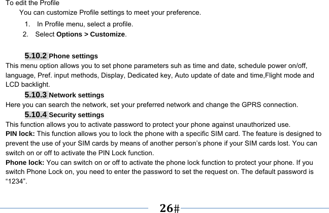   26   To edit the Profile You can customize Profile settings to meet your preference. 1.    In Profile menu, select a profile. 2.  Select Options &gt; Customize.  5.10.2 Phone settings This menu option allows you to set phone parameters suh as time and date, schedule power on/off, language, Pref. input methods, Display, Dedicated key, Auto update of date and time,Flight mode and LCD backlight. 5.10.3 Network settings Here you can search the network, set your preferred network and change the GPRS connection. 5.10.4 Security settings This function allows you to activate password to protect your phone against unauthorized use. PIN lock: This function allows you to lock the phone with a specific SIM card. The feature is designed to prevent the use of your SIM cards by means of another person’s phone if your SIM cards lost. You can switch on or off to activate the PIN Lock function. Phone lock: You can switch on or off to activate the phone lock function to protect your phone. If you switch Phone Lock on, you need to enter the password to set the request on. The default password is “1234”. 