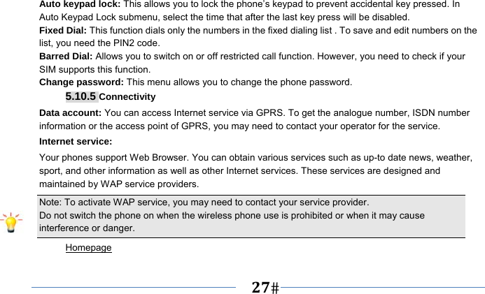   27   Auto keypad lock: This allows you to lock the phone’s keypad to prevent accidental key pressed. In Auto Keypad Lock submenu, select the time that after the last key press will be disabled. Fixed Dial: This function dials only the numbers in the fixed dialing list . To save and edit numbers on the list, you need the PIN2 code. Barred Dial: Allows you to switch on or off restricted call function. However, you need to check if your SIM supports this function. Change password: This menu allows you to change the phone password. 5.10.5 Connectivity Data account: You can access Internet service via GPRS. To get the analogue number, ISDN number information or the access point of GPRS, you may need to contact your operator for the service. Internet service: Your phones support Web Browser. You can obtain various services such as up-to date news, weather, sport, and other information as well as other Internet services. These services are designed and maintained by WAP service providers. Note: To activate WAP service, you may need to contact your service provider.                  Do not switch the phone on when the wireless phone use is prohibited or when it may cause interference or danger. Homepage 