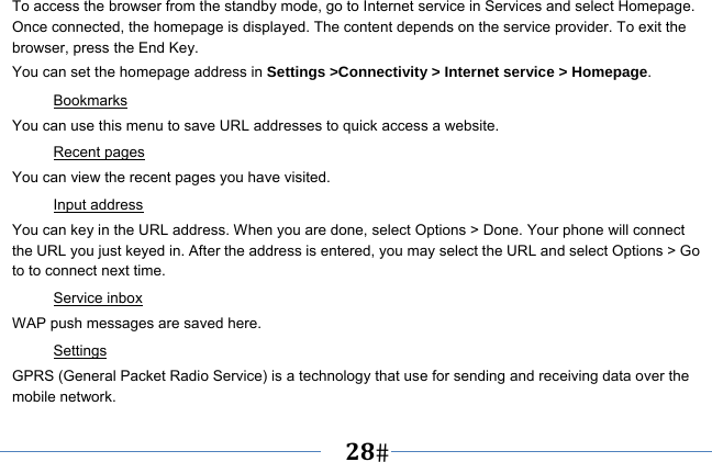   28   To access the browser from the standby mode, go to Internet service in Services and select Homepage. Once connected, the homepage is displayed. The content depends on the service provider. To exit the browser, press the End Key. You can set the homepage address in Settings &gt;Connectivity &gt; Internet service &gt; Homepage. Bookmarks You can use this menu to save URL addresses to quick access a website.   Recent pages You can view the recent pages you have visited.   Input address You can key in the URL address. When you are done, select Options &gt; Done. Your phone will connect the URL you just keyed in. After the address is entered, you may select the URL and select Options &gt; Go to to connect next time. Service inbox WAP push messages are saved here.   Settings GPRS (General Packet Radio Service) is a technology that use for sending and receiving data over the mobile network. 