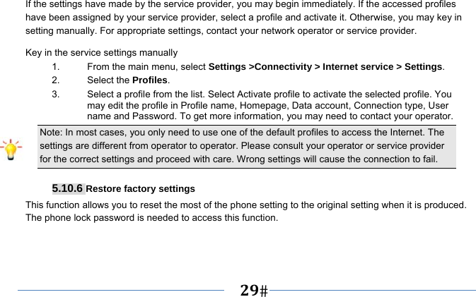   29   If the settings have made by the service provider, you may begin immediately. If the accessed profiles have been assigned by your service provider, select a profile and activate it. Otherwise, you may key in setting manually. For appropriate settings, contact your network operator or service provider. Key in the service settings manually 1.  From the main menu, select Settings &gt;Connectivity &gt; Internet service &gt; Settings. 2. Select the Profiles.  3.  Select a profile from the list. Select Activate profile to activate the selected profile. You may edit the profile in Profile name, Homepage, Data account, Connection type, User name and Password. To get more information, you may need to contact your operator.   Note: In most cases, you only need to use one of the default profiles to access the Internet. The settings are different from operator to operator. Please consult your operator or service provider for the correct settings and proceed with care. Wrong settings will cause the connection to fail.  5.10.6 Restore factory settings This function allows you to reset the most of the phone setting to the original setting when it is produced. The phone lock password is needed to access this function. 