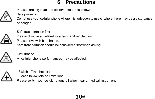   30   6  Precautions Please carefully read and observe the terms below: Safe power on Do not use your cellular phone where it is forbidden to use or where there may be a disturbance or danger.  Safe transportation first Please observe all related local laws and regulations. Please drive with both hands.   Safe transportation should be considered first when driving.  Disturbance All cellular phone performances may be affected.     Switch off in a hospital    Please follow related limitations. Please switch your cellular phone off when near a medical instrument.  