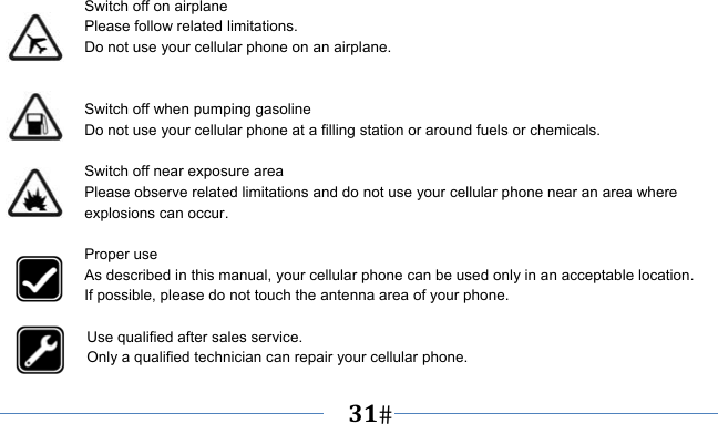   31     Switch off on airplane Please follow related limitations. Do not use your cellular phone on an airplane.   Switch off when pumping gasoline Do not use your cellular phone at a filling station or around fuels or chemicals.  Switch off near exposure area Please observe related limitations and do not use your cellular phone near an area where explosions can occur.  Proper use As described in this manual, your cellular phone can be used only in an acceptable location. If possible, please do not touch the antenna area of your phone.  Use qualified after sales service. Only a qualified technician can repair your cellular phone. 