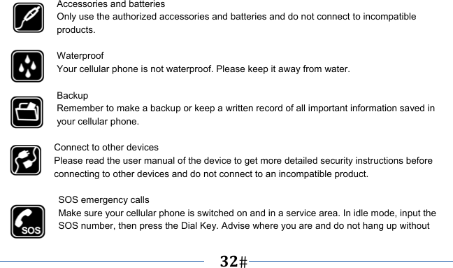   32     Accessories and batteries Only use the authorized accessories and batteries and do not connect to incompatible products.  Waterproof Your cellular phone is not waterproof. Please keep it away from water.  Backup Remember to make a backup or keep a written record of all important information saved in your cellular phone.  Connect to other devices Please read the user manual of the device to get more detailed security instructions before connecting to other devices and do not connect to an incompatible product.  SOS emergency calls Make sure your cellular phone is switched on and in a service area. In idle mode, input the SOS number, then press the Dial Key. Advise where you are and do not hang up without 