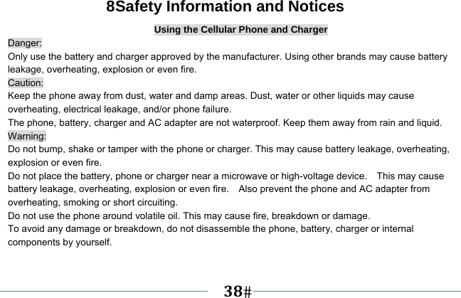   38   8Safety Information and Notices Using the Cellular Phone and Charger Danger: Only use the battery and charger approved by the manufacturer. Using other brands may cause battery leakage, overheating, explosion or even fire. Caution: Keep the phone away from dust, water and damp areas. Dust, water or other liquids may cause overheating, electrical leakage, and/or phone failure.   The phone, battery, charger and AC adapter are not waterproof. Keep them away from rain and liquid. Warning: Do not bump, shake or tamper with the phone or charger. This may cause battery leakage, overheating, explosion or even fire. Do not place the battery, phone or charger near a microwave or high-voltage device.    This may cause battery leakage, overheating, explosion or even fire.    Also prevent the phone and AC adapter from overheating, smoking or short circuiting. Do not use the phone around volatile oil. This may cause fire, breakdown or damage. To avoid any damage or breakdown, do not disassemble the phone, battery, charger or internal components by yourself. 