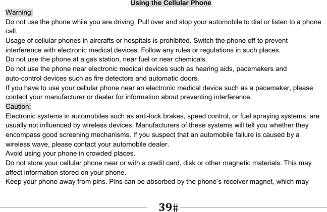   39   Using the Cellular Phone Warning: Do not use the phone while you are driving. Pull over and stop your automobile to dial or listen to a phone call. Usage of cellular phones in aircrafts or hospitals is prohibited. Switch the phone off to prevent interference with electronic medical devices. Follow any rules or regulations in such places. Do not use the phone at a gas station, near fuel or near chemicals. Do not use the phone near electronic medical devices such as hearing aids, pacemakers and auto-control devices such as fire detectors and automatic doors.   If you have to use your cellular phone near an electronic medical device such as a pacemaker, please contact your manufacturer or dealer for information about preventing interference. Caution: Electronic systems in automobiles such as anti-lock brakes, speed control, or fuel spraying systems, are usually not influenced by wireless devices. Manufacturers of these systems will tell you whether they encompass good screening mechanisms. If you suspect that an automobile failure is caused by a wireless wave, please contact your automobile dealer. Avoid using your phone in crowded places. Do not store your cellular phone near or with a credit card, disk or other magnetic materials. This may affect information stored on your phone. Keep your phone away from pins. Pins can be absorbed by the phone’s receiver magnet, which may 