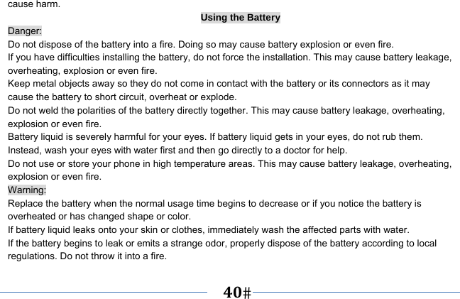   40   cause harm. Using the Battery Danger: Do not dispose of the battery into a fire. Doing so may cause battery explosion or even fire. If you have difficulties installing the battery, do not force the installation. This may cause battery leakage, overheating, explosion or even fire. Keep metal objects away so they do not come in contact with the battery or its connectors as it may cause the battery to short circuit, overheat or explode.   Do not weld the polarities of the battery directly together. This may cause battery leakage, overheating, explosion or even fire. Battery liquid is severely harmful for your eyes. If battery liquid gets in your eyes, do not rub them.   Instead, wash your eyes with water first and then go directly to a doctor for help. Do not use or store your phone in high temperature areas. This may cause battery leakage, overheating, explosion or even fire. Warning: Replace the battery when the normal usage time begins to decrease or if you notice the battery is overheated or has changed shape or color.   If battery liquid leaks onto your skin or clothes, immediately wash the affected parts with water.   If the battery begins to leak or emits a strange odor, properly dispose of the battery according to local regulations. Do not throw it into a fire.   