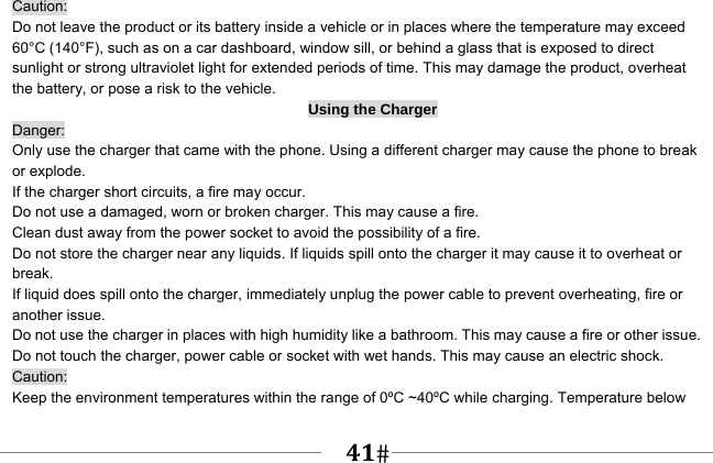   41   Caution: Do not leave the product or its battery inside a vehicle or in places where the temperature may exceed 60°C (140°F), such as on a car dashboard, window sill, or behind a glass that is exposed to direct sunlight or strong ultraviolet light for extended periods of time. This may damage the product, overheat the battery, or pose a risk to the vehicle.   Using the Charger Danger: Only use the charger that came with the phone. Using a different charger may cause the phone to break or explode.   If the charger short circuits, a fire may occur.   Do not use a damaged, worn or broken charger. This may cause a fire.   Clean dust away from the power socket to avoid the possibility of a fire. Do not store the charger near any liquids. If liquids spill onto the charger it may cause it to overheat or break. If liquid does spill onto the charger, immediately unplug the power cable to prevent overheating, fire or another issue. Do not use the charger in places with high humidity like a bathroom. This may cause a fire or other issue. Do not touch the charger, power cable or socket with wet hands. This may cause an electric shock. Caution: Keep the environment temperatures within the range of 0ºC ~40ºC while charging. Temperature below 