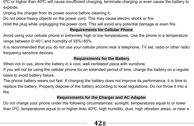   42   0ºC or higher than 40ºC will cause insufficient charging, terminate charging or even cause the battery to explode. Unplug the charger from its power source before cleaning it.   Do not place heavy objects on the power cord. This may cause electric shock or fire. Hold the plug while unplugging the power cord. This will avoid any potential damage or even fire. Requirements for Cellular Phone Avoid using your cellular phone in extremely high or low temperatures. Use the phone in a temperature range between 0~40℃and humidity of 35%~85%. It is recommended that you do not use your cellular phone near a telephone, TV set, radio or other radio frequency sensitive devices. Requirements for the Battery When not in use, store the battery in a cool, well-ventilated place with sunshine. If you will not be using the cellular phone for an extended period of time, charge the battery on a regular basis to avoid battery failure. The phone battery wears out fast. If charging the battery does not improve its performance, it is time to replace the battery. Properly dispose of the battery according to local regulations. Do not throw it into a fire. Requirements for the Charger and AC Adapter Do not charge your phone under the following circumstances: sunlight, temperatures equal to or lower than 0ºC, temperatures equal to or higher than 40ºC, high humidity, dust, high vibration areas, or near a 