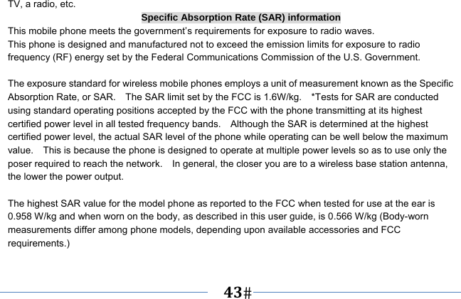   43   TV, a radio, etc. Specific Absorption Rate (SAR) information This mobile phone meets the government’s requirements for exposure to radio waves. This phone is designed and manufactured not to exceed the emission limits for exposure to radio frequency (RF) energy set by the Federal Communications Commission of the U.S. Government.      The exposure standard for wireless mobile phones employs a unit of measurement known as the Specific Absorption Rate, or SAR.    The SAR limit set by the FCC is 1.6W/kg.    *Tests for SAR are conducted using standard operating positions accepted by the FCC with the phone transmitting at its highest certified power level in all tested frequency bands.    Although the SAR is determined at the highest certified power level, the actual SAR level of the phone while operating can be well below the maximum value.    This is because the phone is designed to operate at multiple power levels so as to use only the poser required to reach the network.    In general, the closer you are to a wireless base station antenna, the lower the power output.  The highest SAR value for the model phone as reported to the FCC when tested for use at the ear is 0.958 W/kg and when worn on the body, as described in this user guide, is 0.566 W/kg (Body-worn measurements differ among phone models, depending upon available accessories and FCC requirements.)  