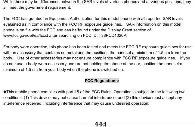   44   While there may be differences between the SAR levels of various phones and at various positions, they all meet the government requirement.  The FCC has granted an Equipment Authorization for this model phone with all reported SAR levels evaluated as in compliance with the FCC RF exposure guidelines.    SAR information on this model phone is on file with the FCC and can be found under the Display Grant section of www.fcc.gov/oet/ea/fccid after searching on FCC ID: T38PCD1020P.  For body worn operation, this phone has been tested and meets the FCC RF exposure guidelines for use with an accessory that contains no metal and the positions the handset a minimum of 1.5 cm from the body.    Use of other accessories may not ensure compliance with FCC RF exposure guidelines.    If you do no t use a body-worn accessory and are not holding the phone at the ear, position the handset a minimum of 1.5 cm from your body when the phone is switched on.  FCC Regulations:  This mobile phone complies with part 15 of the FCC Rules. Operation is subject to the following two conditions: (1) This device may not cause harmful interference, and (2) this device must accept any interference received, including interference that may cause undesired operation.  