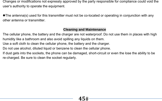   45    Changes or modifications not expressly approved by the party responsible for compliance could void the user‘s authority to operate the equipment.  The antenna(s) used for this transmitter must not be co-located or operating in conjunction with any other antenna or transmitter.  Cleaning and Maintenance The cellular phone, the battery and the charger are not waterproof. Do not use them in places with high humidity like a bathroom and also avoid spilling any liquids on them. Use a soft cloth to clean the cellular phone, the battery and the charger. Do not use alcohol, diluted liquid or benzene to clean the cellular phone. If dust gets into the sockets, the phone can be damaged, short-circuit or even the lose the ability to be re-charged. Be sure to clean the socket regularly. 