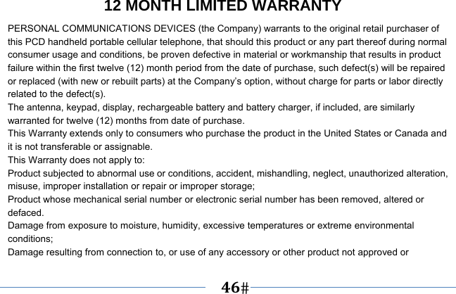   46   12 MONTH LIMITED WARRANTY PERSONAL COMMUNICATIONS DEVICES (the Company) warrants to the original retail purchaser of this PCD handheld portable cellular telephone, that should this product or any part thereof during normal consumer usage and conditions, be proven defective in material or workmanship that results in product failure within the first twelve (12) month period from the date of purchase, such defect(s) will be repaired or replaced (with new or rebuilt parts) at the Company’s option, without charge for parts or labor directly related to the defect(s). The antenna, keypad, display, rechargeable battery and battery charger, if included, are similarly warranted for twelve (12) months from date of purchase.     This Warranty extends only to consumers who purchase the product in the United States or Canada and it is not transferable or assignable. This Warranty does not apply to: Product subjected to abnormal use or conditions, accident, mishandling, neglect, unauthorized alteration, misuse, improper installation or repair or improper storage; Product whose mechanical serial number or electronic serial number has been removed, altered or defaced. Damage from exposure to moisture, humidity, excessive temperatures or extreme environmental conditions; Damage resulting from connection to, or use of any accessory or other product not approved or 