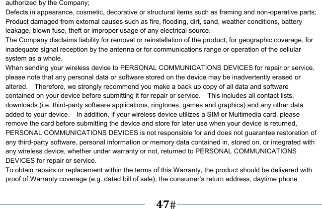   47   authorized by the Company; Defects in appearance, cosmetic, decorative or structural items such as framing and non-operative parts; Product damaged from external causes such as fire, flooding, dirt, sand, weather conditions, battery leakage, blown fuse, theft or improper usage of any electrical source. The Company disclaims liability for removal or reinstallation of the product, for geographic coverage, for inadequate signal reception by the antenna or for communications range or operation of the cellular system as a whole.   When sending your wireless device to PERSONAL COMMUNICATIONS DEVICES for repair or service, please note that any personal data or software stored on the device may be inadvertently erased or altered.    Therefore, we strongly recommend you make a back up copy of all data and software contained on your device before submitting it for repair or service.    This includes all contact lists, downloads (i.e. third-party software applications, ringtones, games and graphics) and any other data added to your device.    In addition, if your wireless device utilizes a SIM or Multimedia card, please remove the card before submitting the device and store for later use when your device is returned, PERSONAL COMMUNICATIONS DEVICES is not responsible for and does not guarantee restoration of any third-party software, personal information or memory data contained in, stored on, or integrated with any wireless device, whether under warranty or not, returned to PERSONAL COMMUNICATIONS DEVICES for repair or service.     To obtain repairs or replacement within the terms of this Warranty, the product should be delivered with proof of Warranty coverage (e.g. dated bill of sale), the consumer’s return address, daytime phone 