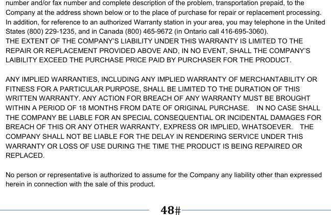   48   number and/or fax number and complete description of the problem, transportation prepaid, to the Company at the address shown below or to the place of purchase for repair or replacement processing.   In addition, for reference to an authorized Warranty station in your area, you may telephone in the United States (800) 229-1235, and in Canada (800) 465-9672 (in Ontario call 416-695-3060). THE EXTENT OF THE COMPANY’S LIABILITY UNDER THIS WARRANTY IS LIMITED TO THE REPAIR OR REPLACEMENT PROVIDED ABOVE AND, IN NO EVENT, SHALL THE COMPANY’S LAIBILITY EXCEED THE PURCHASE PRICE PAID BY PURCHASER FOR THE PRODUCT.  ANY IMPLIED WARRANTIES, INCLUDING ANY IMPLIED WARRANTY OF MERCHANTABILITY OR FITNESS FOR A PARTICULAR PURPOSE, SHALL BE LIMITED TO THE DURATION OF THIS WRITTEN WARRANTY. ANY ACTION FOR BREACH OF ANY WARRANTY MUST BE BROUGHT WITHIN A PERIOD OF 18 MONTHS FROM DATE OF ORIGINAL PURCHASE.    IN NO CASE SHALL THE COMPANY BE LIABLE FOR AN SPECIAL CONSEQUENTIAL OR INCIDENTAL DAMAGES FOR BREACH OF THIS OR ANY OTHER WARRANTY, EXPRESS OR IMPLIED, WHATSOEVER.    THE COMPANY SHALL NOT BE LIABLE FOR THE DELAY IN RENDERING SERVICE UNDER THIS WARRANTY OR LOSS OF USE DURING THE TIME THE PRODUCT IS BEING REPAIRED OR REPLACED.  No person or representative is authorized to assume for the Company any liability other than expressed herein in connection with the sale of this product. 