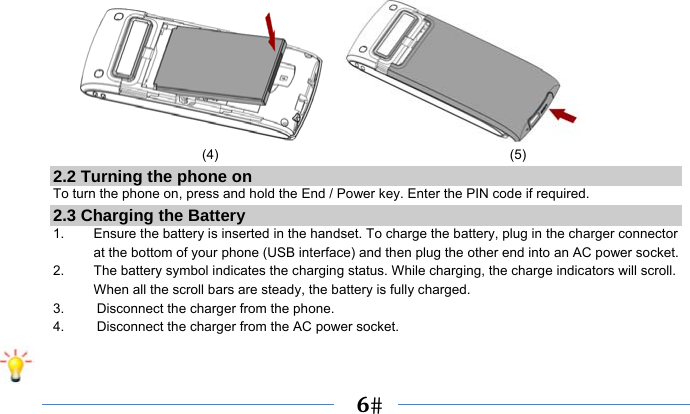   6                          (4)                                           (5) 2.2 Turning the phone on To turn the phone on, press and hold the End / Power key. Enter the PIN code if required. 2.3 Charging the Battery 1.    Ensure the battery is inserted in the handset. To charge the battery, plug in the charger connector at the bottom of your phone (USB interface) and then plug the other end into an AC power socket. 2.  The battery symbol indicates the charging status. While charging, the charge indicators will scroll. When all the scroll bars are steady, the battery is fully charged.   3.  Disconnect the charger from the phone. 4.  Disconnect the charger from the AC power socket.  