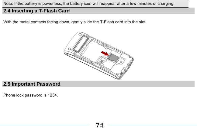   7   Note: If the battery is powerless, the battery icon will reappear after a few minutes of charging. 2.4 Inserting a T-Flash Card  With the metal contacts facing down, gently slide the T-Flash card into the slot.   2.5 Important Password  Phone lock password is 1234. 