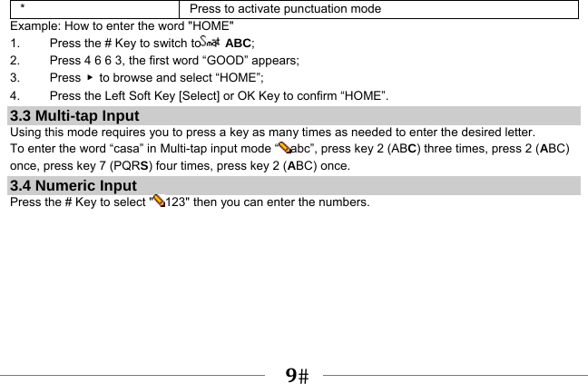   9   *  Press to activate punctuation mode Example: How to enter the word &quot;HOME&quot; 1.    Press the # Key to switch to  ABC; 2.    Press 4 6 6 3, the first word “GOOD” appears; 3.   Press ▶  to browse and select “HOME”; 4.    Press the Left Soft Key [Select] or OK Key to confirm “HOME”. 3.3 Multi-tap Input Using this mode requires you to press a key as many times as needed to enter the desired letter. To enter the word “casa” in Multi-tap input mode “ abc”, press key 2 (ABC) three times, press 2 (ABC) once, press key 7 (PQRS) four times, press key 2 (ABC) once. 3.4 Numeric Input Press the # Key to select &quot; 123&quot; then you can enter the numbers.    