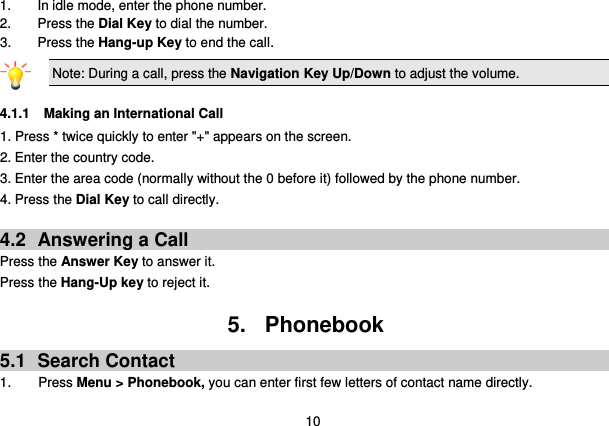  10 1.  In idle mode, enter the phone number. 2. Press the Dial Key to dial the number. 3.  Press the Hang-up Key to end the call. Note: During a call, press the Navigation Key Up/Down to adjust the volume.  4.1.1 Making an International Call 1. Press * twice quickly to enter &quot;+&quot; appears on the screen. 2. Enter the country code. 3. Enter the area code (normally without the 0 before it) followed by the phone number. 4. Press the Dial Key to call directly.  4.2  Answering a Call Press the Answer Key to answer it. Press the Hang-Up key to reject it.  5.  Phonebook 5.1  Search Contact 1.        Press Menu &gt; Phonebook, you can enter first few letters of contact name directly. 