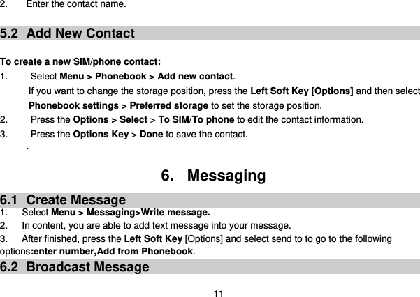  11 2.  Enter the contact name.  5.2  Add New Contact  To create a new SIM/phone contact: 1.    Select Menu &gt; Phonebook &gt; Add new contact. If you want to change the storage position, press the Left Soft Key [Options] and then select Phonebook settings &gt; Preferred storage to set the storage position. 2.   Press the Options &gt; Select &gt; To SIM/To phone to edit the contact information. 3.    Press the Options Key &gt; Done to save the contact. .  6.  Messaging 6.1  Create Message 1.      Select Menu &gt; Messaging&gt;Write message. 2.      In content, you are able to add text message into your message.   3.      After finished, press the Left Soft Key [Options] and select send to to go to the following options:enter number,Add from Phonebook. 6.2  Broadcast Message 