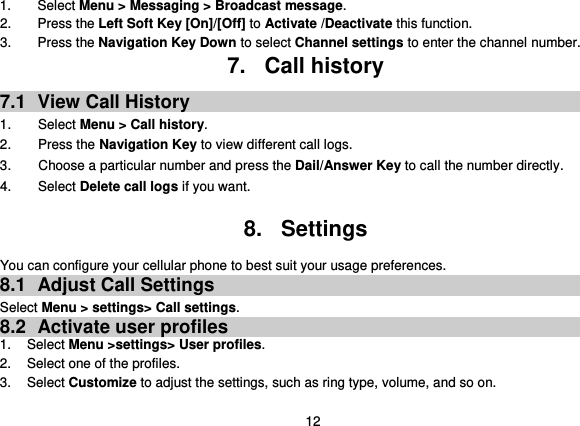  12 1.  Select Menu &gt; Messaging &gt; Broadcast message. 2.  Press the Left Soft Key [On]/[Off] to Activate /Deactivate this function. 3.  Press the Navigation Key Down to select Channel settings to enter the channel number. 7.  Call history 7.1  View Call History 1.        Select Menu &gt; Call history. 2.        Press the Navigation Key to view different call logs. 3.        Choose a particular number and press the Dail/Answer Key to call the number directly. 4.        Select Delete call logs if you want.  8.  Settings You can configure your cellular phone to best suit your usage preferences. 8.1  Adjust Call Settings Select Menu &gt; settings&gt; Call settings. 8.2  Activate user profiles 1.  Select Menu &gt;settings&gt; User profiles. 2.  Select one of the profiles. 3.  Select Customize to adjust the settings, such as ring type, volume, and so on. 