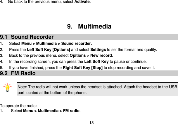  13 4. Go back to the previous menu, select Activate.    9.  Multimedia 9.1  Sound Recorder 1.      Select Menu &gt; Multimedia &gt; Sound recorder. 2.      Press the Left Soft Key [Options] and select Settings to set the format and quality. 3.      Back to the previous menu, select Opitions &gt; New record. 4.      In the recording screen, you can press the Left Soft Key to pause or continue. 5.      If you have finished, press the Right Soft Key [Stop] to stop recording and save it. 9.2  FM Radio  Note: The radio will not work unless the headset is attached. Attach the headset to the USB port located at the bottom of the phone.                                           To operate the radio: 1.  Select Menu &gt; Multimedia &gt; FM radio. 