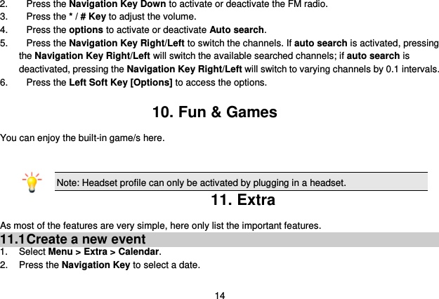  14 2.  Press the Navigation Key Down to activate or deactivate the FM radio. 3.  Press the * / # Key to adjust the volume. 4.  Press the options to activate or deactivate Auto search. 5.  Press the Navigation Key Right/Left to switch the channels. If auto search is activated, pressing         the Navigation Key Right/Left will switch the available searched channels; if auto search is deactivated, pressing the Navigation Key Right/Left will switch to varying channels by 0.1 intervals. 6.  Press the Left Soft Key [Options] to access the options.  10. Fun &amp; Games You can enjoy the built-in game/s here.   Note: Headset profile can only be activated by plugging in a headset. 11. Extra As most of the features are very simple, here only list the important features. 11.1 Create a new event 1.  Select Menu &gt; Extra &gt; Calendar. 2.  Press the Navigation Key to select a date. 