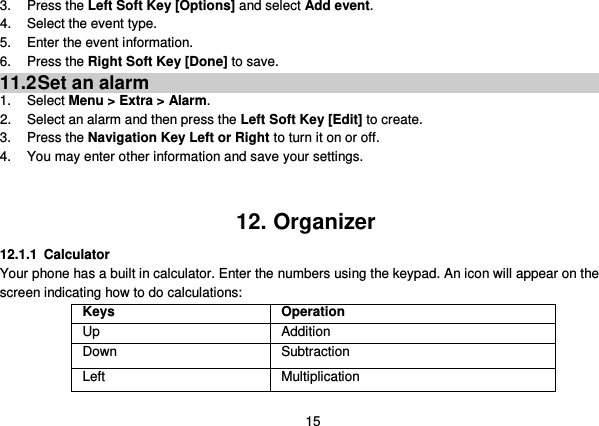  15 3.  Press the Left Soft Key [Options] and select Add event. 4.  Select the event type. 5.  Enter the event information. 6.  Press the Right Soft Key [Done] to save. 11.2 Set an alarm 1.  Select Menu &gt; Extra &gt; Alarm. 2.  Select an alarm and then press the Left Soft Key [Edit] to create. 3.  Press the Navigation Key Left or Right to turn it on or off. 4.  You may enter other information and save your settings.   12. Organizer 12.1.1 Calculator Your phone has a built in calculator. Enter the numbers using the keypad. An icon will appear on the screen indicating how to do calculations: Keys Operation Up Addition Down Subtraction Left Multiplication 