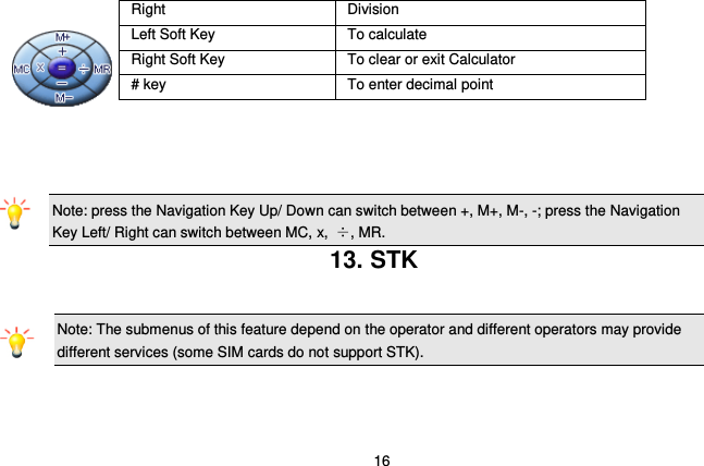  16          Note: press the Navigation Key Up/ Down can switch between +, M+, M-, -; press the Navigation Key Left/ Right can switch between MC, x,  ÷, MR. 13. STK Note: The submenus of this feature depend on the operator and different operators may provide different services (some SIM cards do not support STK).    Right Division Left Soft Key To calculate Right Soft Key To clear or exit Calculator # key To enter decimal point 