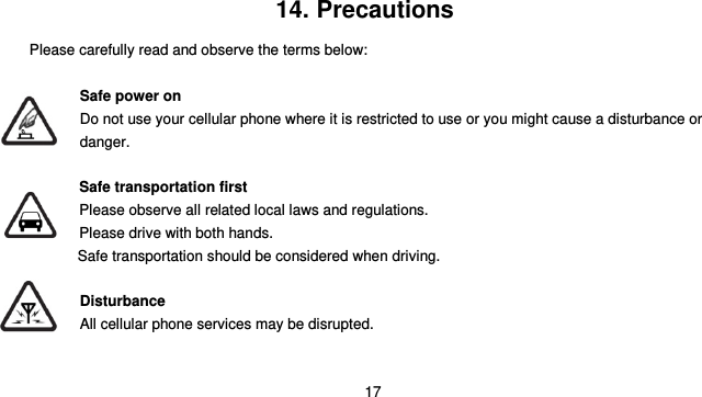  17    14. Precautions Please carefully read and observe the terms below:  Safe power on Do not use your cellular phone where it is restricted to use or you might cause a disturbance or               danger.  Safe transportation first Please observe all related local laws and regulations. Please drive with both hands.   Safe transportation should be considered when driving.  Disturbance All cellular phone services may be disrupted.  