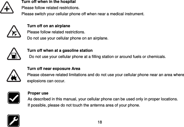  18  Turn off when in the hospital    Please follow related restrictions. Please switch your cellular phone off when near a medical instrument.  Turn off on an airplane Please follow related restrictions. Do not use your cellular phone on an airplane.  Turn off when at a gasoline station Do not use your cellular phone at a filling station or around fuels or chemicals.  Turn off near exposure Area Please observe related limitations and do not use your cellular phone near an area where explosions can occur.  Proper use As described in this manual, your cellular phone can be used only in proper locations. If possible, please do not touch the antenna area of your phone.  