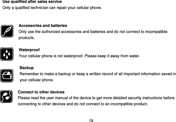  19 Use qualified after sales service Only a qualified technician can repair your cellular phone.   Accessories and batteries Only use the authorized accessories and batteries and do not connect to incompatible products.  Waterproof Your cellular phone is not waterproof. Please keep it away from water.  Backup Remember to make a backup or keep a written record of all important information saved in your cellular phone.  Connect to other devices Please read the user manual of the device to get more detailed security instructions before connecting to other devices and do not connect to an incompatible product.  