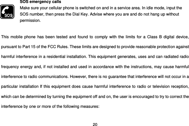  20 SOS emergency calls Make sure your cellular phone is switched on and in a service area. In idle mode, input the SOS number, then press the Dial Key. Advise where you are and do not hang up without permission.  This mobile  phone  has been tested  and  found to comply with the  limits for a Class  B digital device, pursuant to Part 15 of the FCC Rules. These limits are designed to provide reasonable protection against harmful interference in a residential installation. This equipment generates, uses and can radiated radio frequency energy and, if not installed and used in accordance with the instructions, may cause harmful interference to radio communications. However, there is no guarantee that interference will not occur in a particular installation If this equipment does cause harmful interference to radio or television reception, which can be determined by turning the equipment off and on, the user is encouraged to try to correct the interference by one or more of the following measures:  