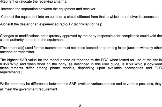  21 -Reorient or relocate the receiving antenna. -Increase the separation between the equipment and receiver. -Connect the equipment into an outlet on a circuit different from that to which the receiver is connected. -Consult the dealer or an experienced radio/TV technician for help.  Changes or modifications not expressly approved by the party responsible for compliance could void the user„s authority to operate the equipment.  lThe antenna(s) used for this transmitter must not be co-located or operating in conjunction with any other antenna or transmitter.  The highest SAR value for the model phone as reported to the FCC when tested for use at the ear is 0.958  W/kg  and when  worn  on  the  body,  as described  in  this  user  guide,  is  0.53  W/kg  (Body-worn measurements  differ  among  phone  models,  depending  upon  available  accessories  and  FCC requirements.)  While there may be differences between the SAR levels of various phones and at various positions, they all meet the government requirement. 