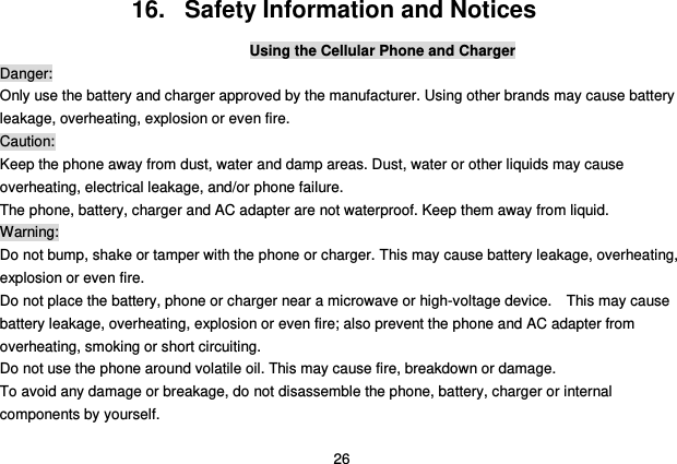  26 16.   Safety Information and Notices Using the Cellular Phone and Charger Danger: Only use the battery and charger approved by the manufacturer. Using other brands may cause battery leakage, overheating, explosion or even fire. Caution: Keep the phone away from dust, water and damp areas. Dust, water or other liquids may cause overheating, electrical leakage, and/or phone failure.   The phone, battery, charger and AC adapter are not waterproof. Keep them away from liquid. Warning: Do not bump, shake or tamper with the phone or charger. This may cause battery leakage, overheating, explosion or even fire. Do not place the battery, phone or charger near a microwave or high-voltage device.    This may cause battery leakage, overheating, explosion or even fire; also prevent the phone and AC adapter from overheating, smoking or short circuiting. Do not use the phone around volatile oil. This may cause fire, breakdown or damage. To avoid any damage or breakage, do not disassemble the phone, battery, charger or internal components by yourself. 